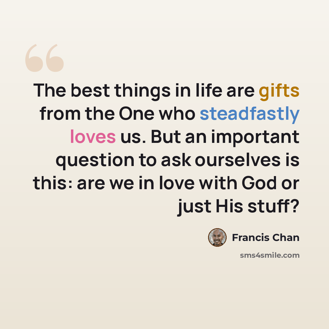 “The best things in life are gifts from the One who steadfastly loves us. But an important question to ask ourselves is this: are we in love with God or just His stuff?” quote by Francis Chan
