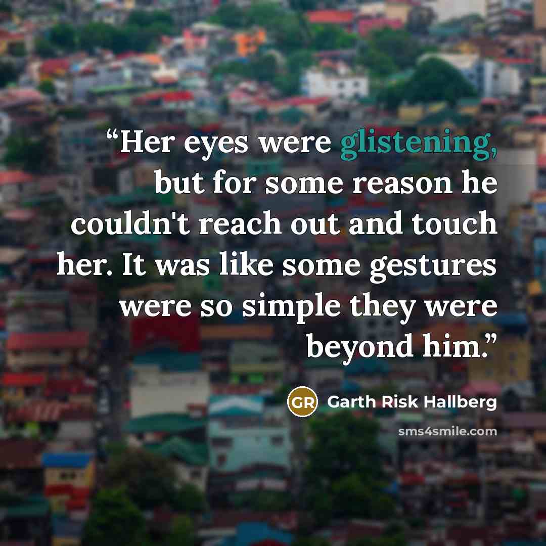 “Her eyes were glistening, but for some reason he couldn't reach out and touch her. It was like some gestures were so simple they were beyond him.” quote by Garth Risk Hallberg