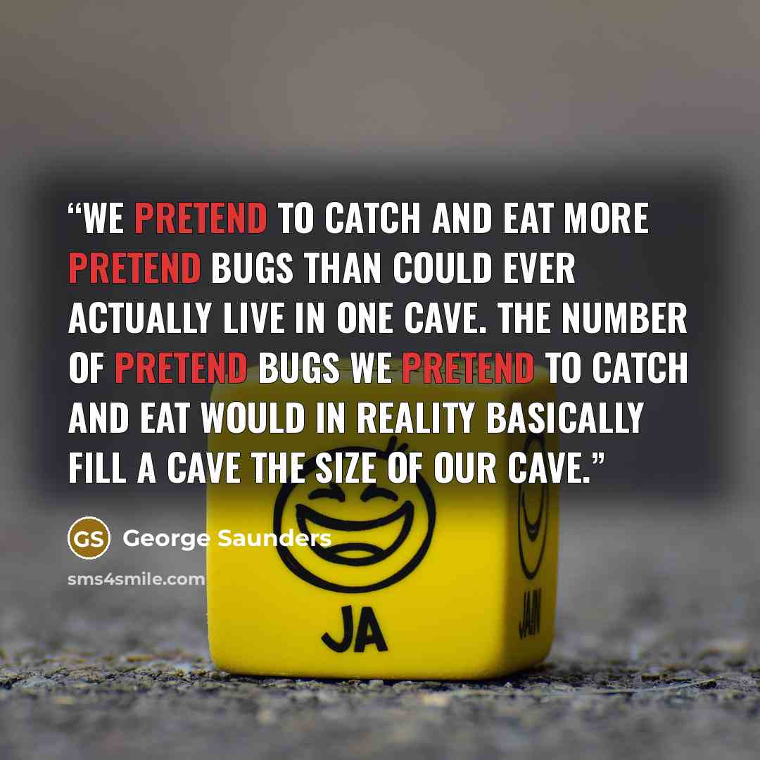 “We pretend to catch and eat more pretend bugs than could ever actually live in one cave. The number of pretend bugs we pretend to catch and eat would in reality basically fill a cave the size of our cave.” quote by George Saunders