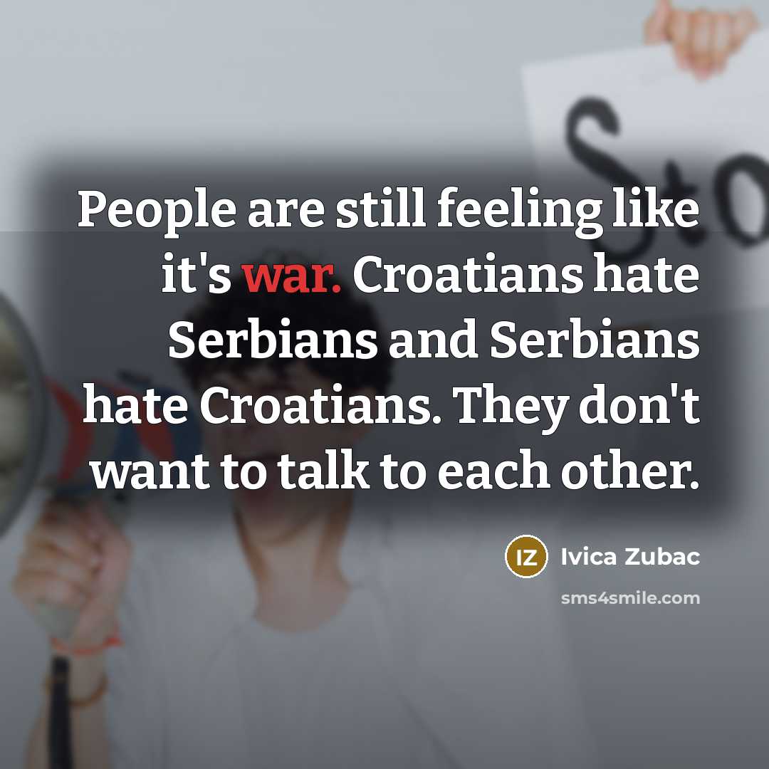 “People are still feeling like it's war. Croatians hate Serbians and Serbians hate Croatians. They don't want to talk to each other.” quote by Ivica Zubac