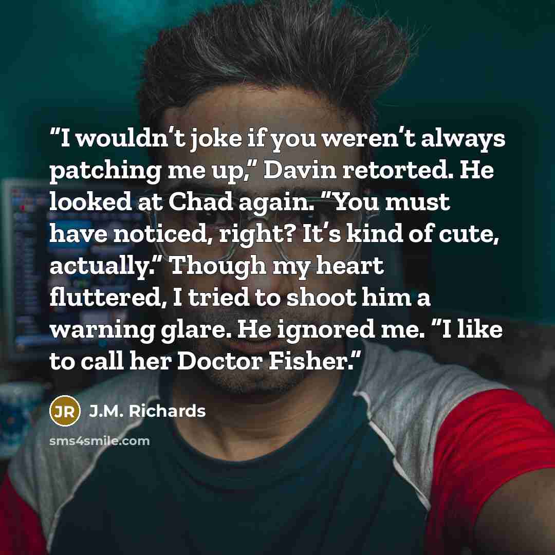 “I wouldn’t joke if you weren’t always patching me up,” Davin retorted. He looked at Chad again. “You must have noticed, right? It’s kind of cute, actually.” Though my heart fluttered, I tried to shoot him a warning glare. He ignored me. “I like to call her Doctor Fisher.” quote by J.M. Richards