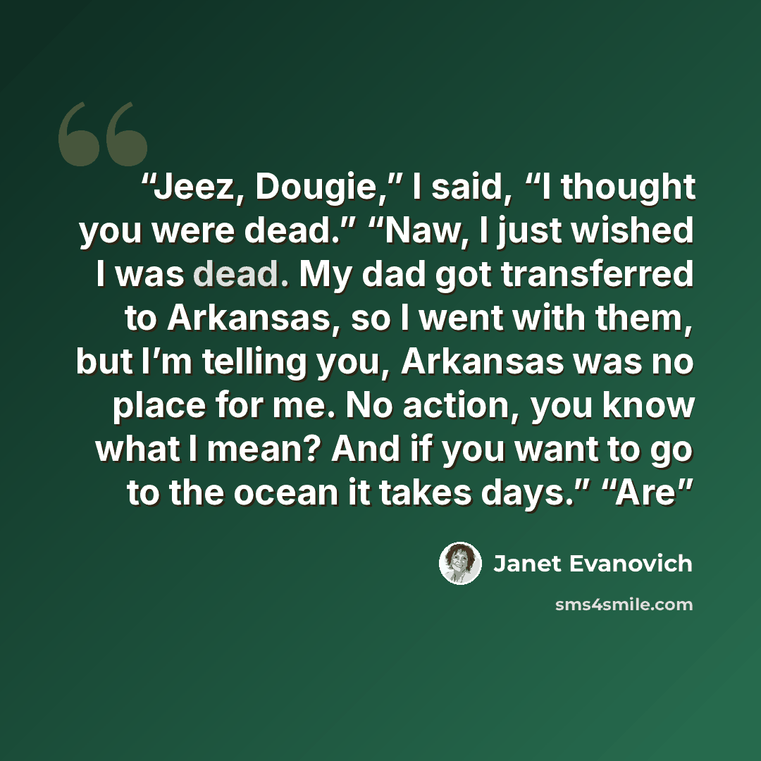“Jeez, Dougie,” I said, “I thought you were dead.” “Naw, I just wished I was dead. My dad got transferred to Arkansas, so I went with them, but I’m telling you, Arkansas was no place for me. No action, you know what I mean? And if you want to go to the ocean it takes days.” “Are” quote by Janet Evanovich