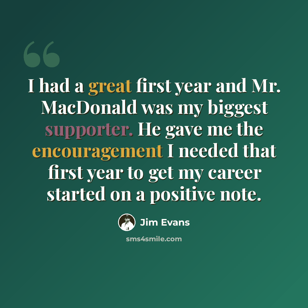“I had a great first year and Mr. MacDonald was my biggest supporter. He gave me the encouragement I needed that first year to get my career started on a positive note.” quote by Jim Evans