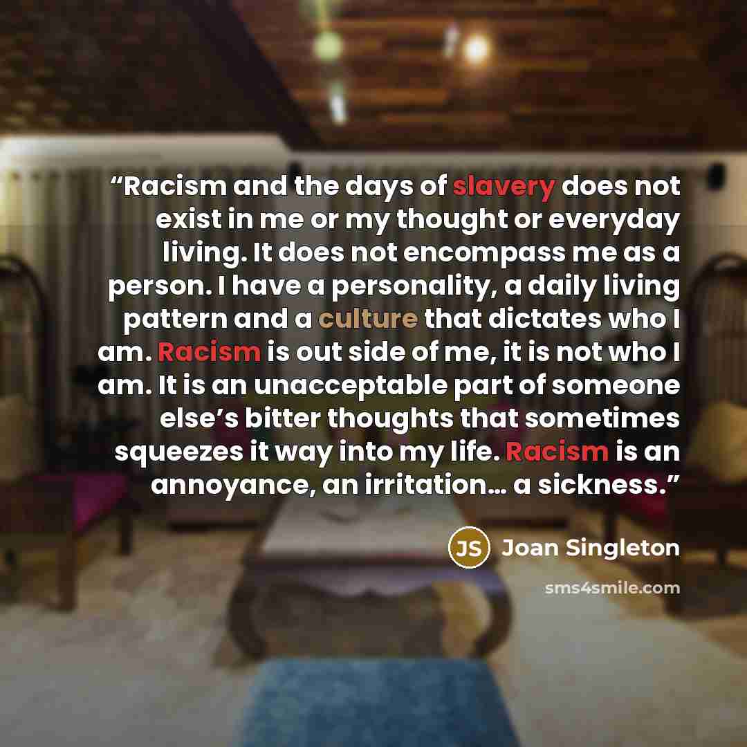 “Racism and the days of slavery does not exist in me or my thought or everyday living. It does not encompass me as a person. I have a personality, a daily living pattern and a culture that dictates who I am. Racism is out side of me, it is not who I am. It is an unacceptable part of someone else’s…” quote by Joan Singleton