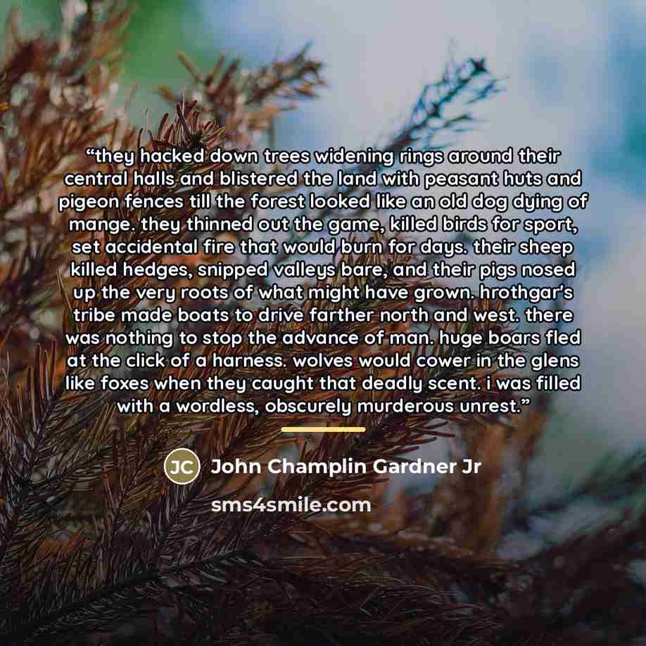 “they hacked down trees widening rings around their central halls and blistered the land with peasant huts and pigeon fences till the forest looked like an old dog dying of mange. they thinned out the game, killed birds for sport, set accidental fire that would burn for days. their sheep killed…” quote by John Champlin Gardner Jr