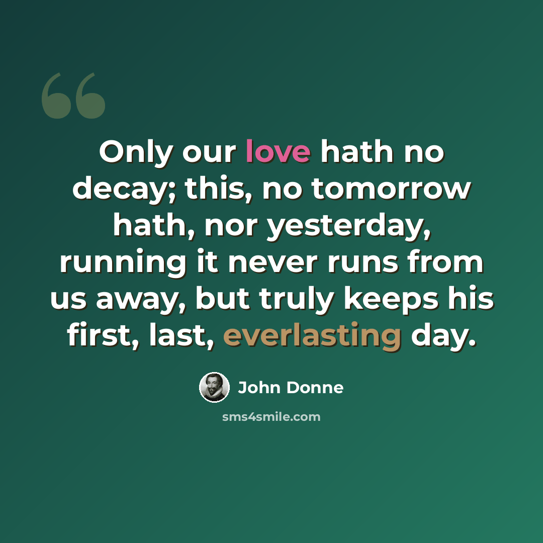 “Only our love hath no decay; this, no tomorrow hath, nor yesterday, running it never runs from us away, but truly keeps his first, last, everlasting day.” quote by John Donne