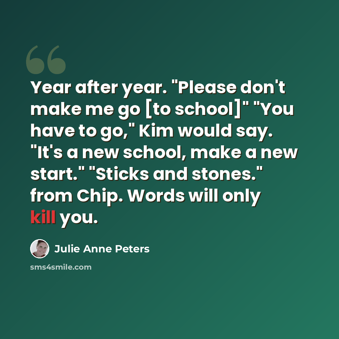 “Year after year. "Please don't make me go [to school]" "You have to go," Kim would say. "It's a new school, make a new start." "Sticks and stones." from Chip. Words will only kill you.” quote by Julie Anne Peters