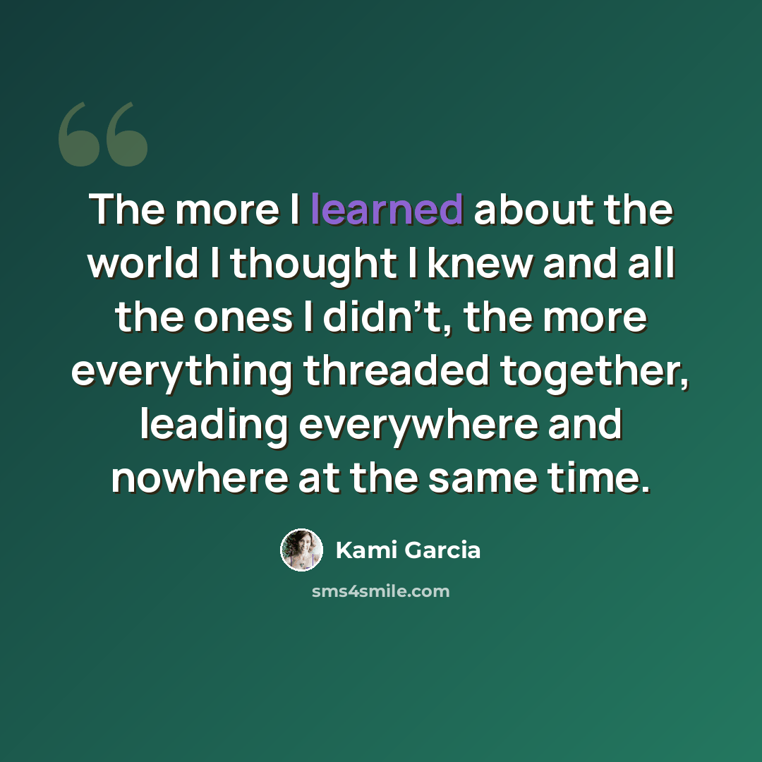 “The more I learned about the world I thought I knew and all the ones I didn't, the more everything threaded together, leading everywhere and nowhere at the same time.” quote by Kami Garcia