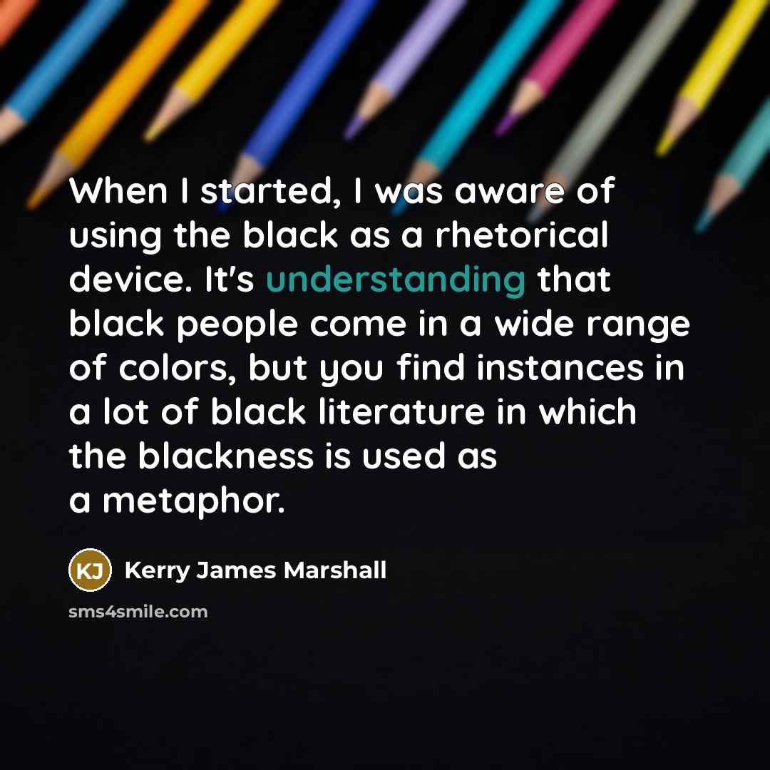 “When I started, I was aware of using the black as a rhetorical device. It's understanding that black people come in a wide range of colors, but you find instances in a lot of black literature in which the blackness is used as a metaphor.” quote by Kerry James Marshall