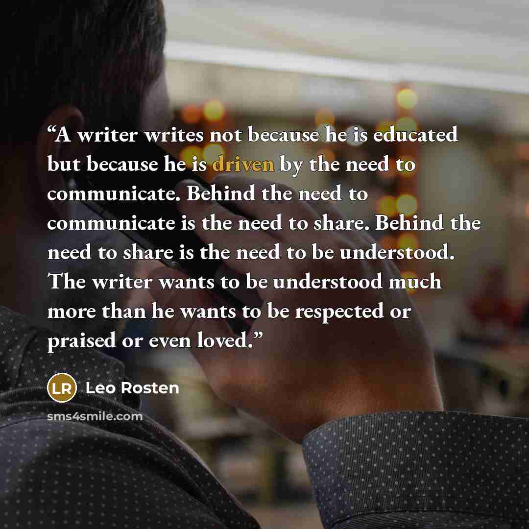 “A writer writes not because he is educated but because he is driven by the need to communicate. Behind the need to communicate is the need to share. Behind the need to share is the need to be understood. The writer wants to be understood much more than he wants to be respected or praised or even…” quote by Leo Rosten