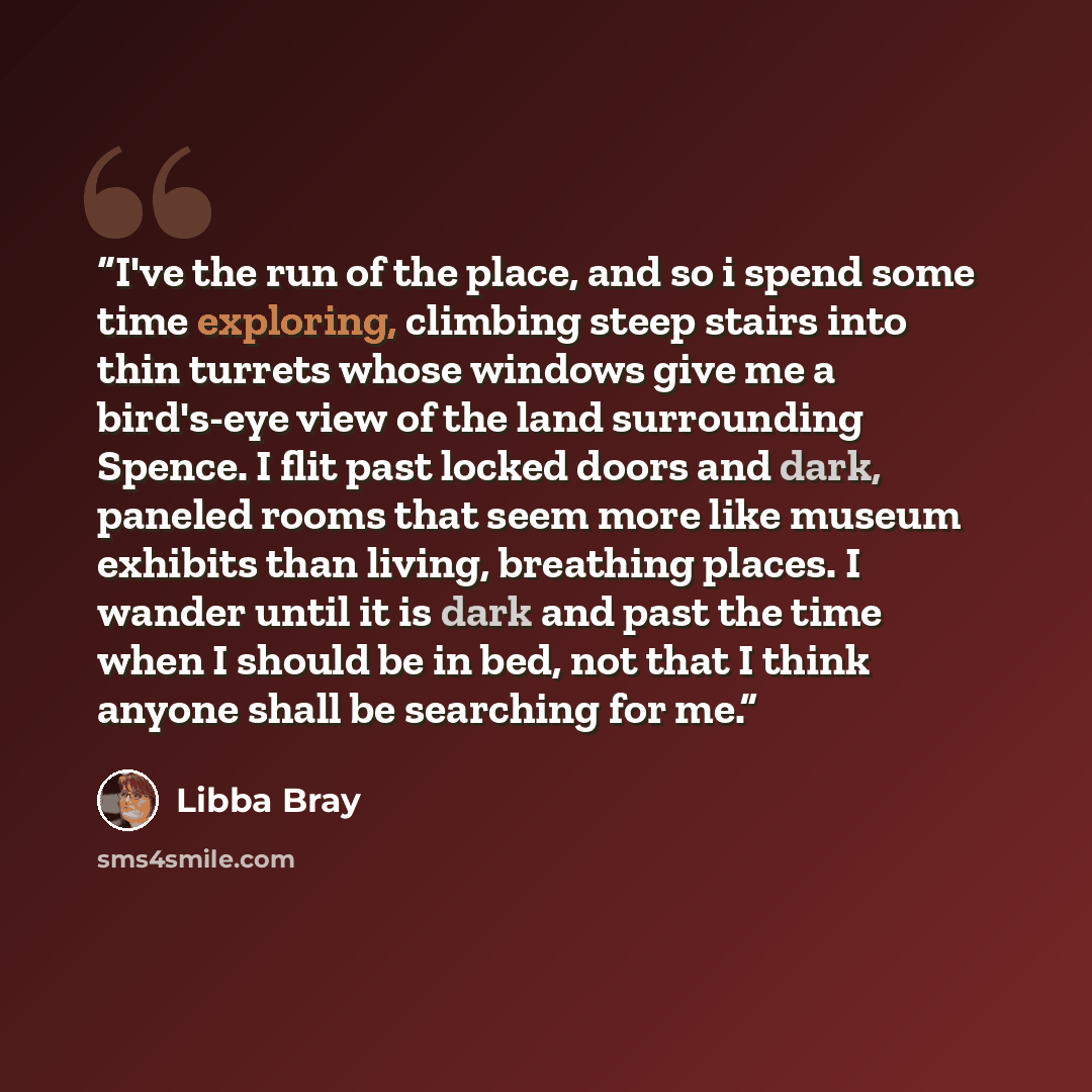 “I've the run of the place, and so i spend some time exploring, climbing steep stairs into thin turrets whose windows give me a bird's-eye view of the land surrounding Spence. I flit past locked doors and dark, paneled rooms that seem more like museum exhibits than living, breathing places. I…” quote by Libba Bray
