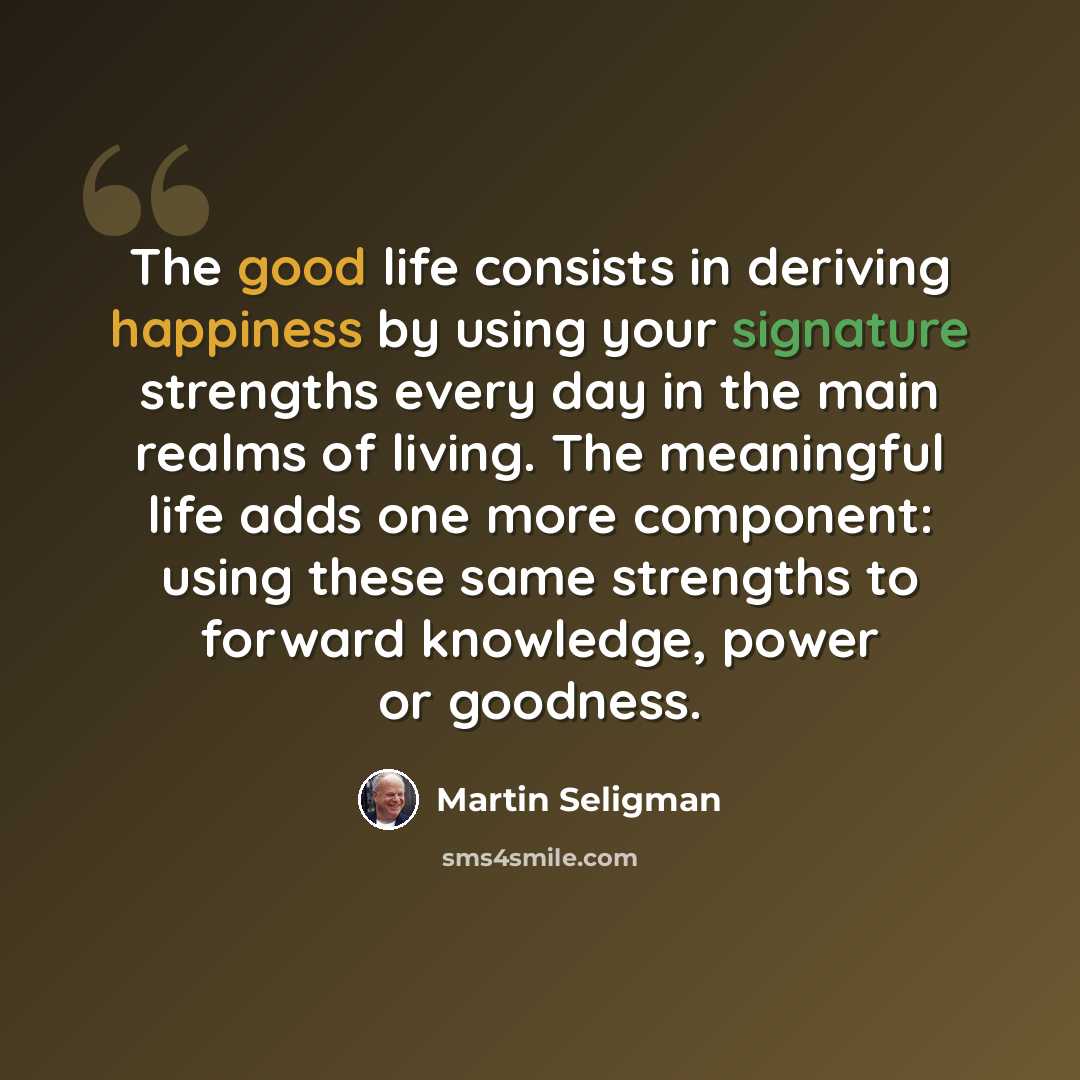 “The good life consists in deriving happiness by using your signature strengths every day in the main realms of living. The meaningful life adds one more component: using these same strengths to forward knowledge, power or goodness.” quote by Martin Seligman