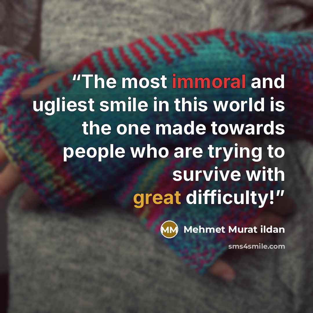 “The most immoral and ugliest smile in this world is the one made towards people who are trying to survive with great difficulty!” quote by Mehmet Murat ildan