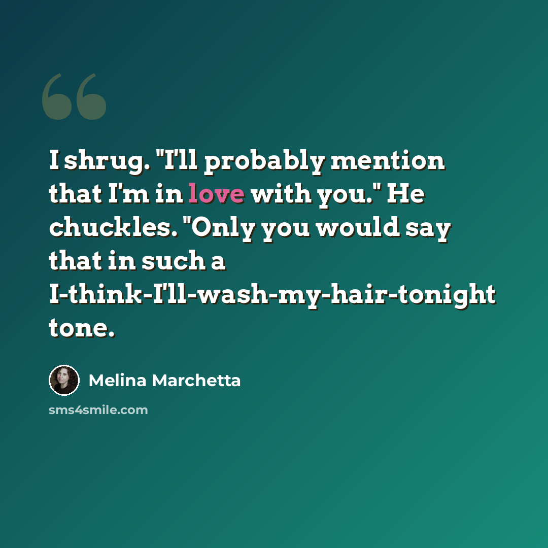 “I shrug. "I'll probably mention that I'm in love with you." He chuckles. "Only you would say that in such a I-think-I'll-wash-my-hair-tonight tone.” quote by Melina Marchetta