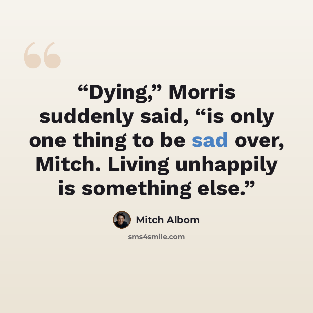 “Dying,” Morris suddenly said, “is only one thing to be sad over, Mitch. Living unhappily is something else.” quote by Mitch Albom