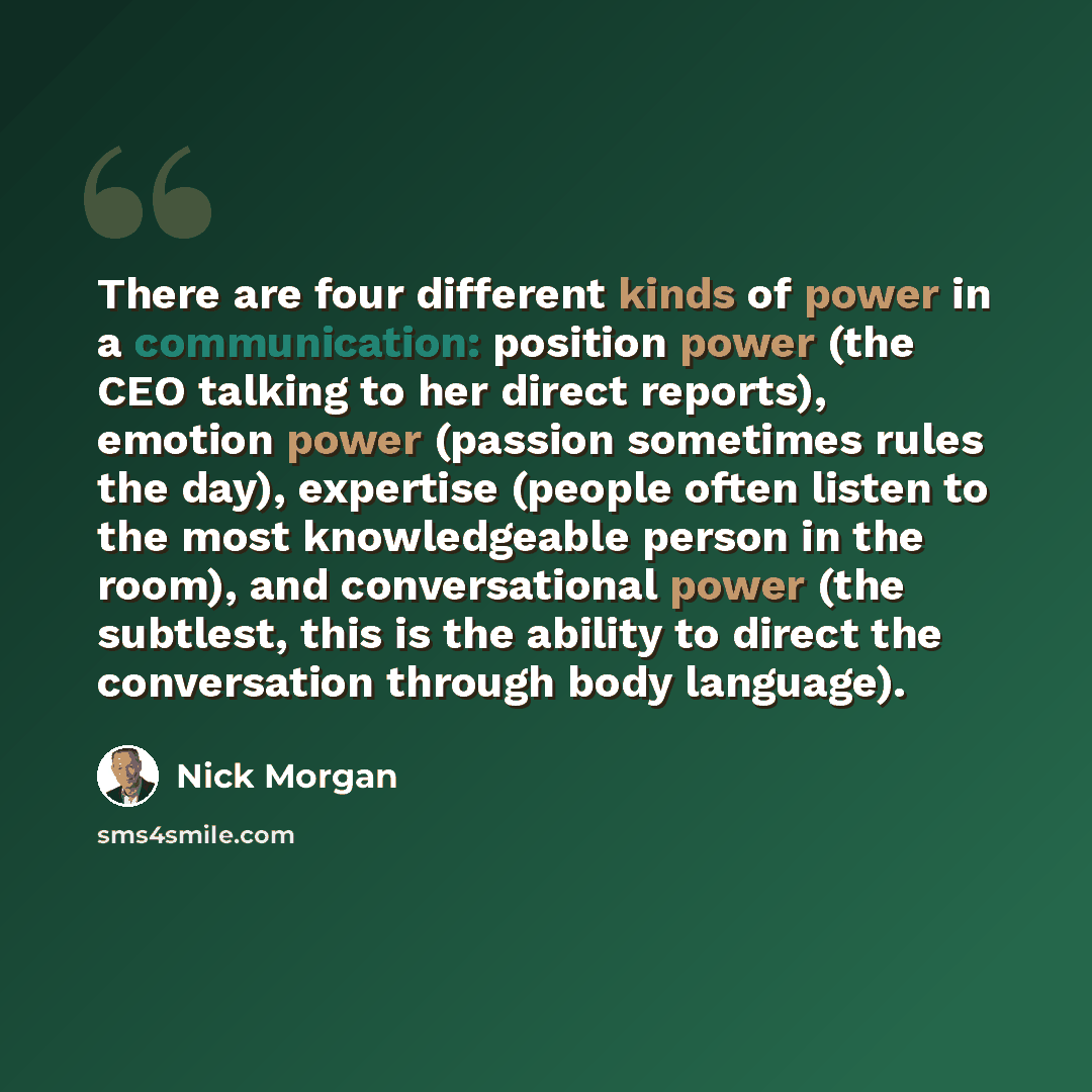 “There are four different kinds of power in a communication: position power (the CEO talking to her direct reports), emotion power (passion sometimes rules the day), expertise (people often listen to the most knowledgeable person in the room), and conversational power (the subtlest, this is the…” quote by Nick Morgan