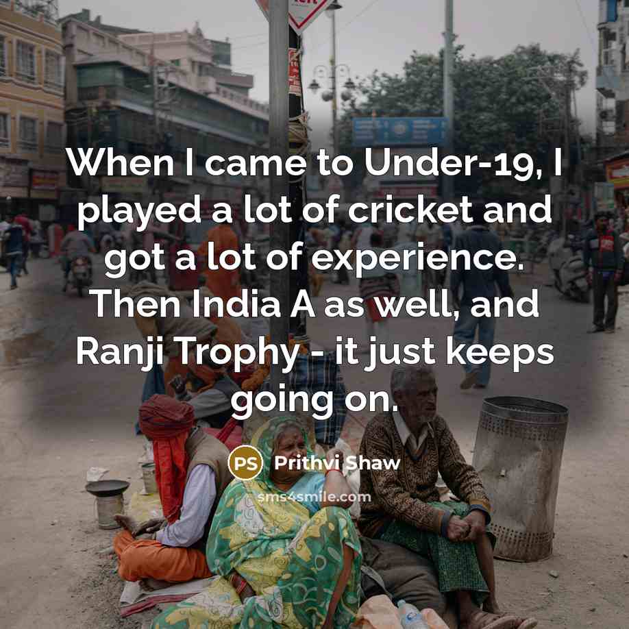 “When I came to Under-19, I played a lot of cricket and got a lot of experience. Then India A as well, and Ranji Trophy - it just keeps going on.” quote by Prithvi Shaw