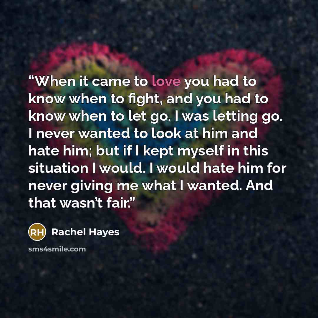 “When it came to love you had to know when to fight, and you had to know when to let go. I was letting go. I never wanted to look at him and hate him; but if I kept myself in this situation I would. I would hate him for never giving me what I wanted. And that wasn’t fair.” quote by Rachel Hayes