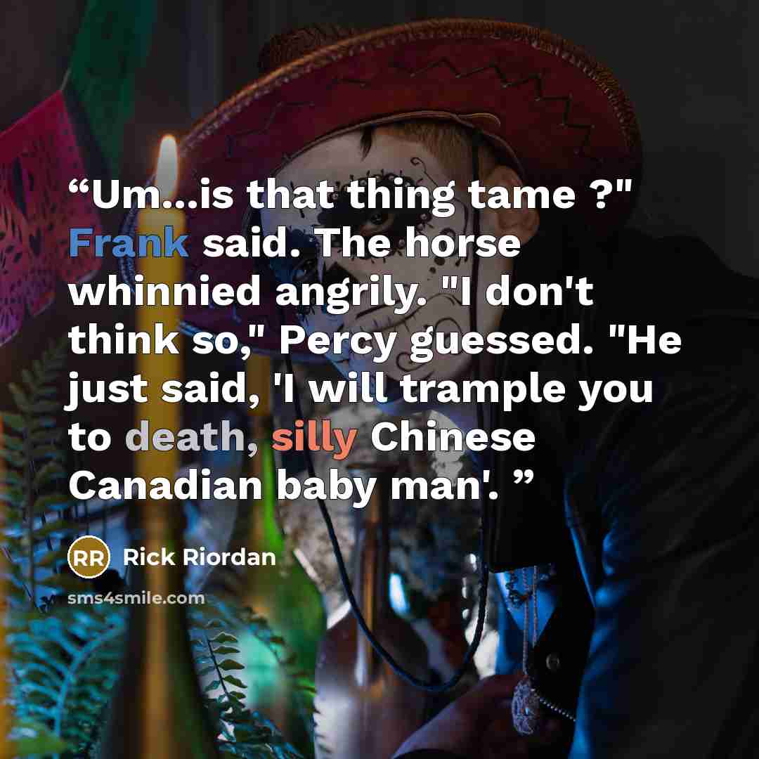 “Um...is that thing tame ?" Frank said. The horse whinnied angrily. "I don't think so," Percy guessed. "He just said, 'I will trample you to death, silly Chinese Canadian baby man'.” quote by Rick Riordan