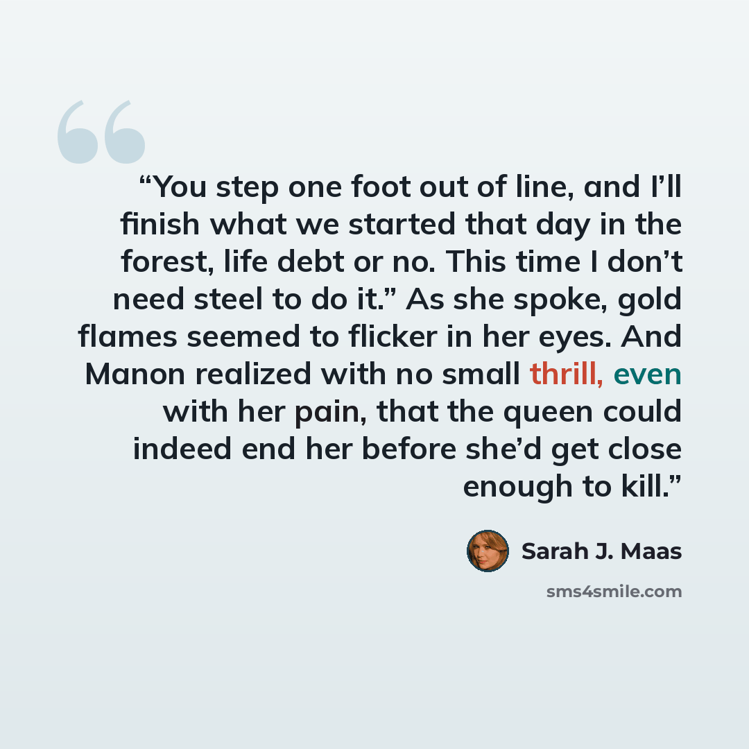 “You step one foot out of line, and I’ll finish what we started that day in the forest, life debt or no. This time I don’t need steel to do it.” As she spoke, gold flames seemed to flicker in her eyes. And Manon realized with no small thrill, even with her pain, that the queen could indeed end her…” quote by Sarah J. Maas