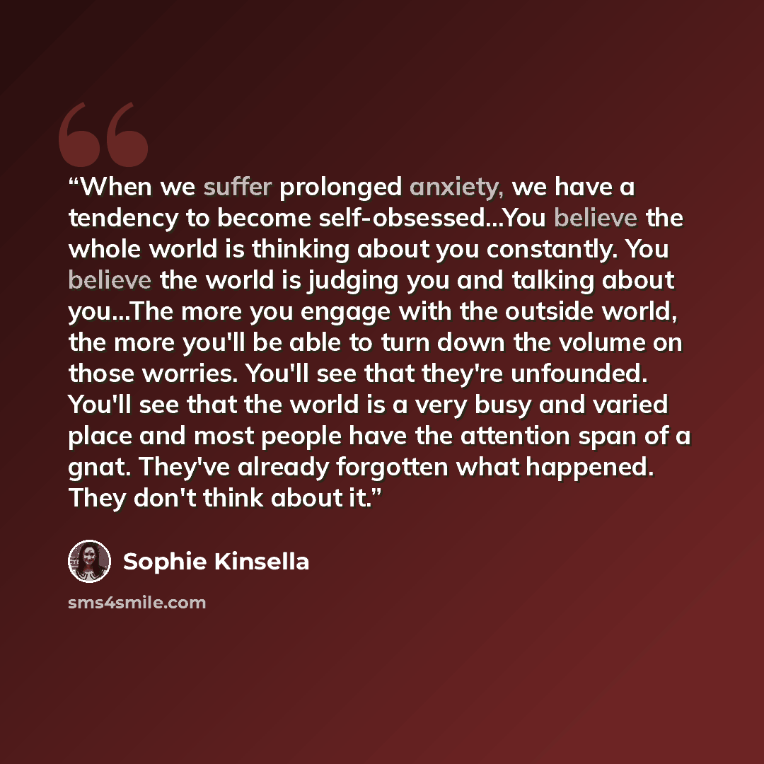 “When we suffer prolonged anxiety, we have a tendency to become self-obsessed...You believe the whole world is thinking about you constantly. You believe the world is judging you and talking about you...The more you engage with the outside world, the more you'll be able to turn down the volume on…” quote by Sophie Kinsella