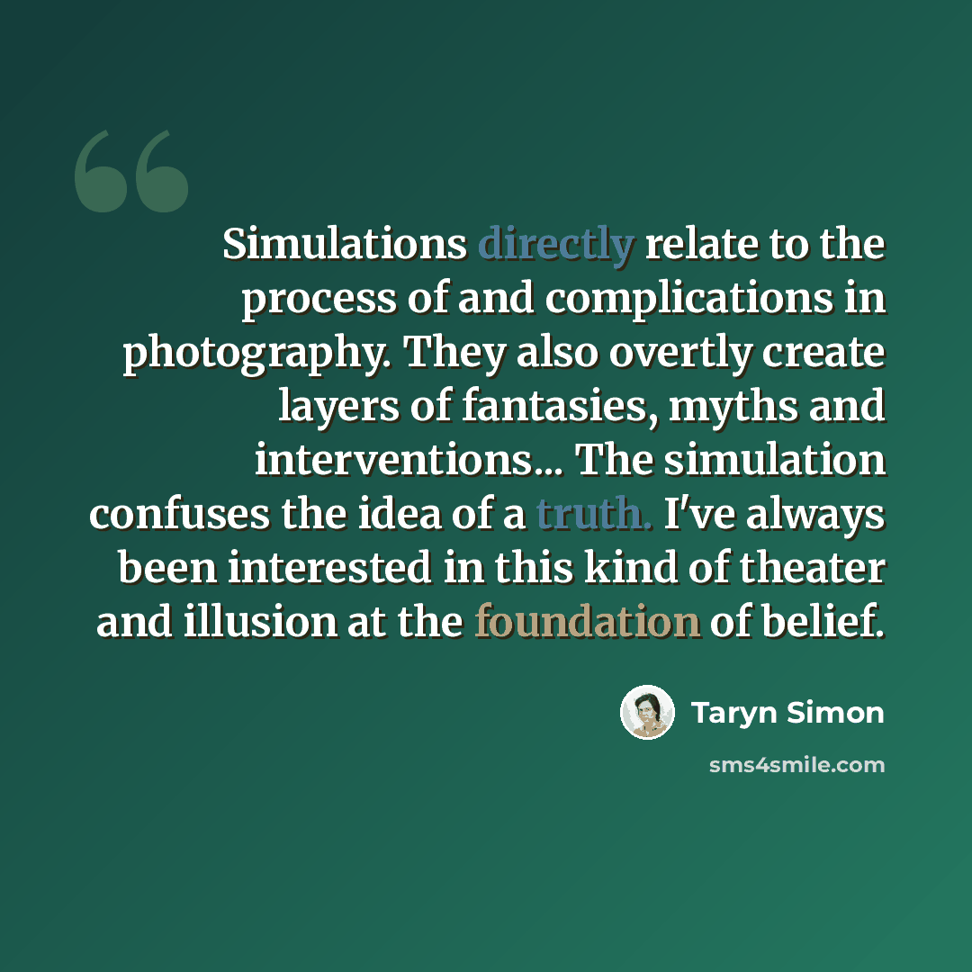 “Simulations directly relate to the process of and complications in photography. They also overtly create layers of fantasies, myths and interventions... The simulation confuses the idea of a truth. I've always been interested in this kind of theater and illusion at the foundation of belief.” quote by Taryn Simon