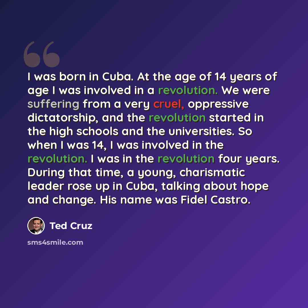“I was born in Cuba. At the age of 14 years of age I was involved in a revolution. We were suffering from a very cruel, oppressive dictatorship, and the revolution started in the high schools and the universities. So when I was 14, I was involved in the revolution. I was in the revolution four…” quote by Ted Cruz