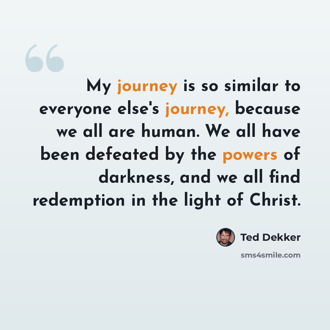 “My journey is so similar to everyone else's journey, because we all are human. We all have been defeated by the powers of darkness, and we all find redemption in the light of Christ.” quote by Ted Dekker