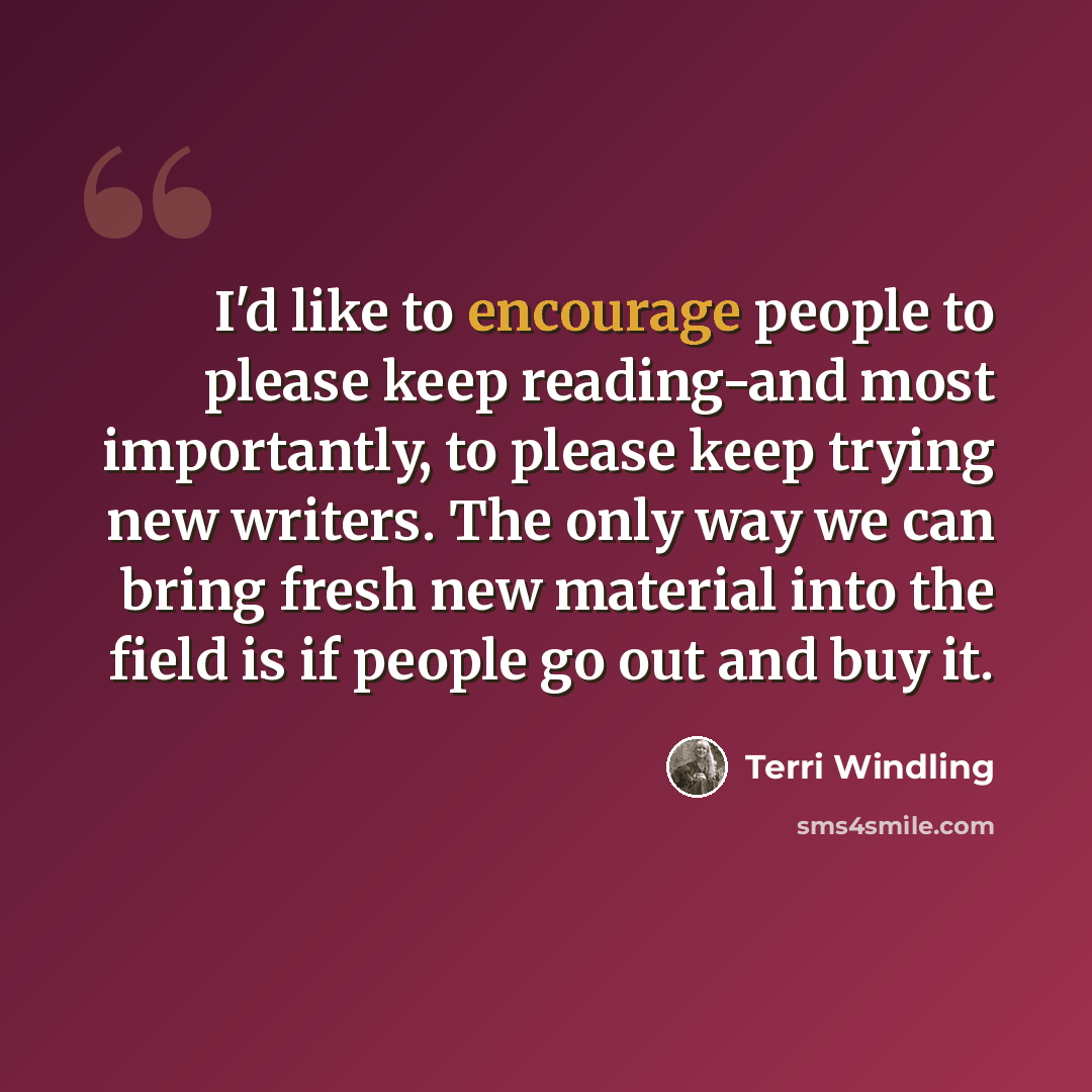 “I'd like to encourage people to please keep reading-and most importantly, to please keep trying new writers. The only way we can bring fresh new material into the field is if people go out and buy it.” quote by Terri Windling