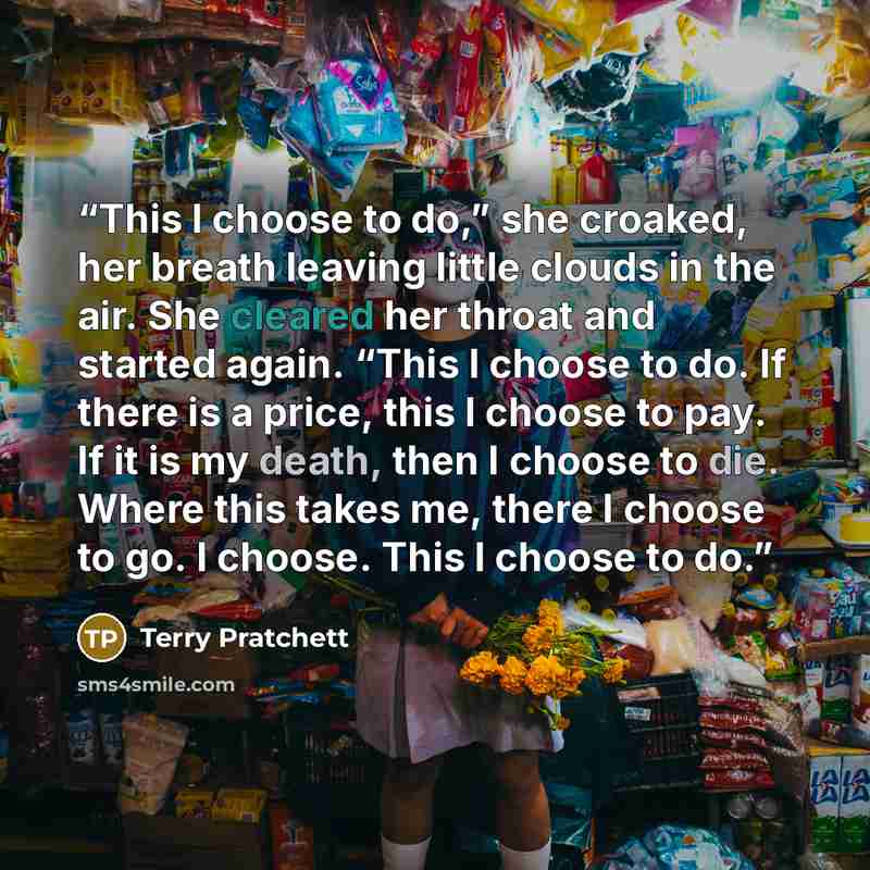 “This I choose to do,” she croaked, her breath leaving little clouds in the air. She cleared her throat and started again. “This I choose to do. If there is a price, this I choose to pay. If it is my death, then I choose to die. Where this takes me, there I choose to go. I choose. This I choose to…” quote by Terry Pratchett