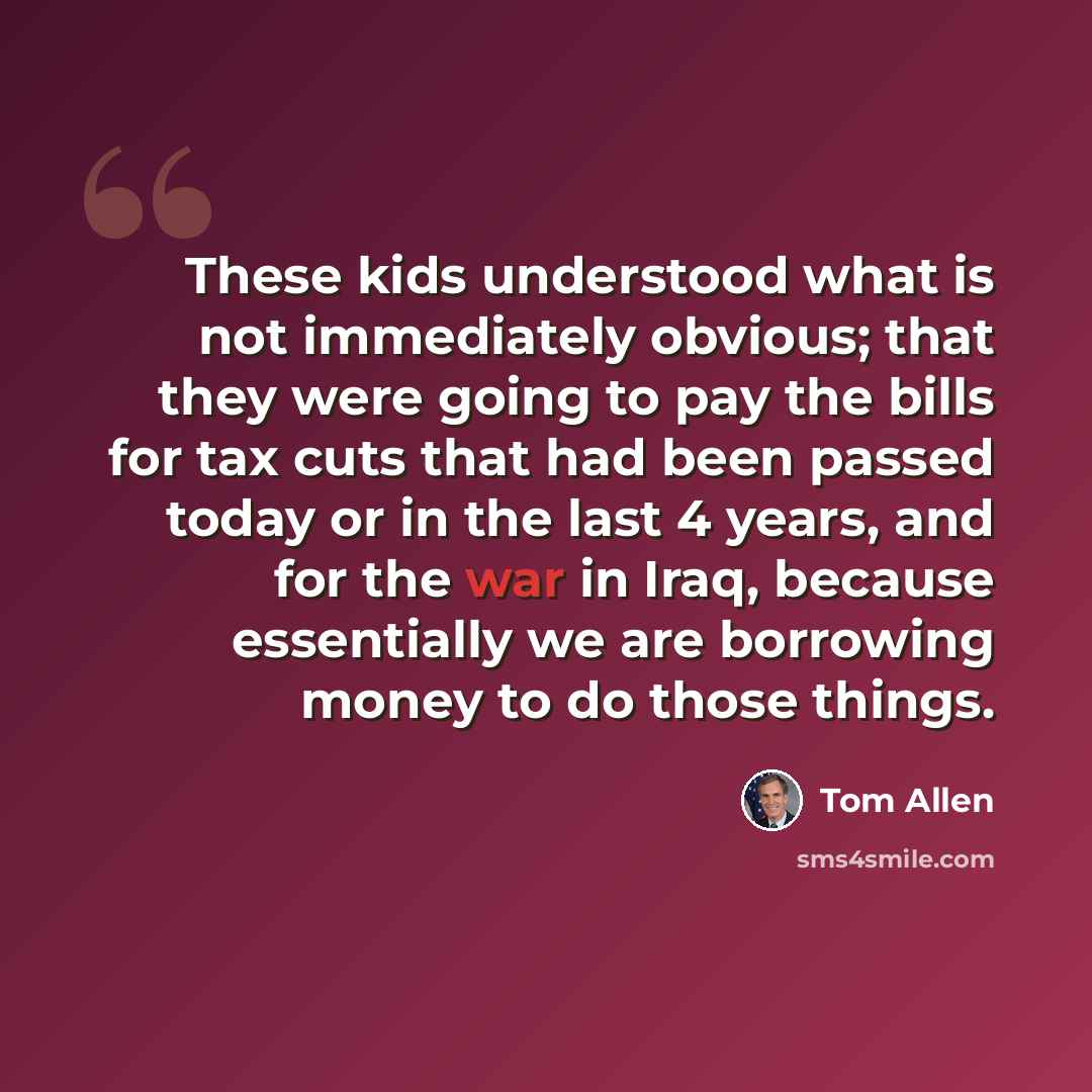 “These kids understood what is not immediately obvious; that they were going to pay the bills for tax cuts that had been passed today or in the last 4 years, and for the war in Iraq, because essentially we are borrowing money to do those things.” quote by Tom Allen
