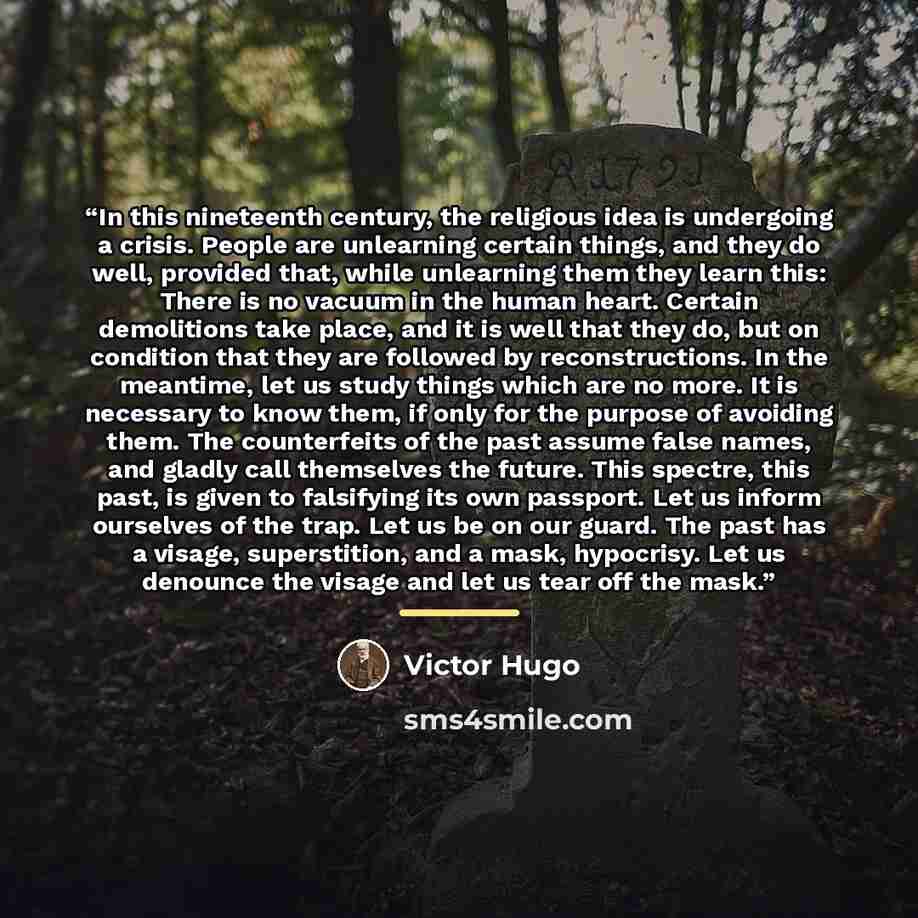 “In this nineteenth century, the religious idea is undergoing a crisis. People are unlearning certain things, and they do well, provided that, while unlearning them they learn this: There is no vacuum in the human heart. Certain demolitions take place, and it is well that they do, but on condition…” quote by Victor Hugo