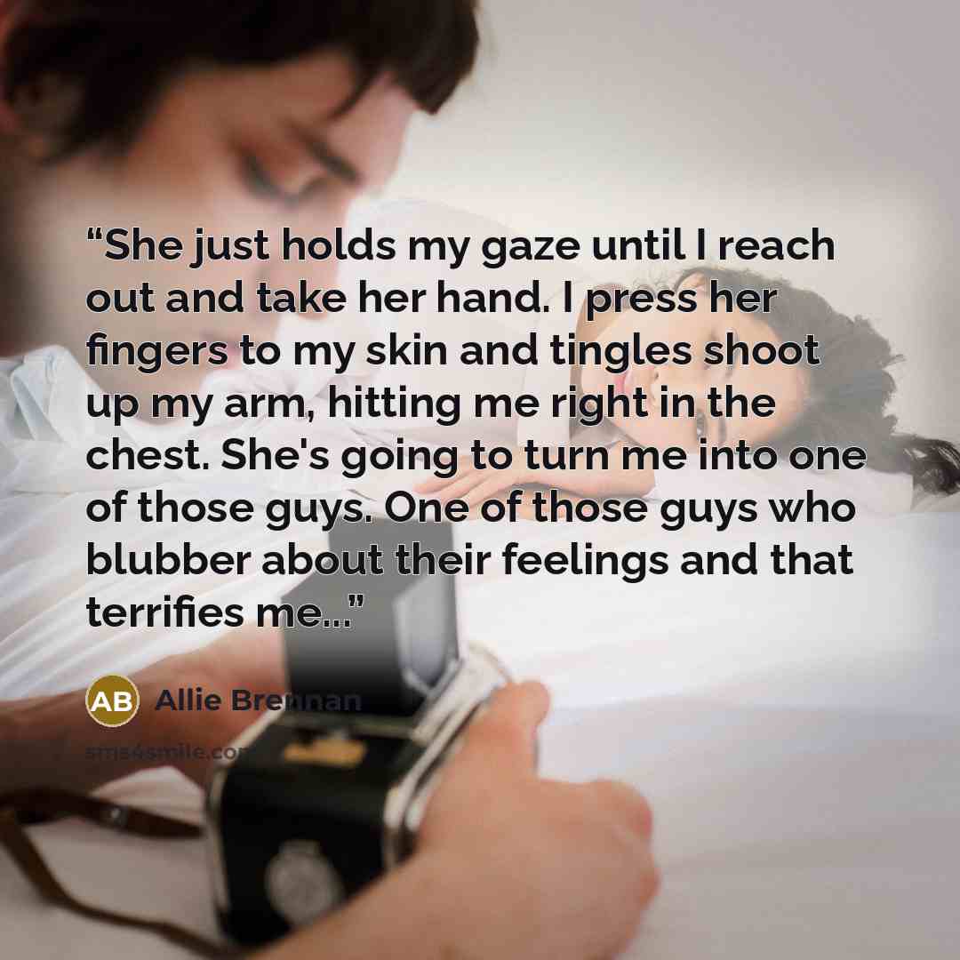 “She just holds my gaze until I reach out and take her hand. I press her fingers to my skin and tingles shoot up my arm, hitting me right in the chest. She's going to turn me into one of those guys. One of those guys who blubber about their feelings and that terrifies me...” quote by Allie Brennan
