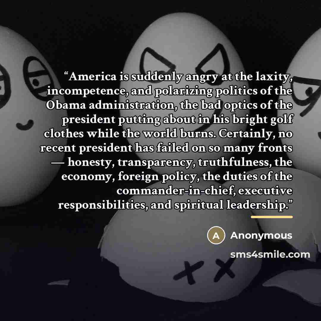 “America is suddenly angry at the laxity, incompetence, and polarizing politics of the Obama administration, the bad optics of the president putting about in his bright golf clothes while the world burns. Certainly, no recent president has failed on so many fronts — honesty, transparency…” quote by Anonymous