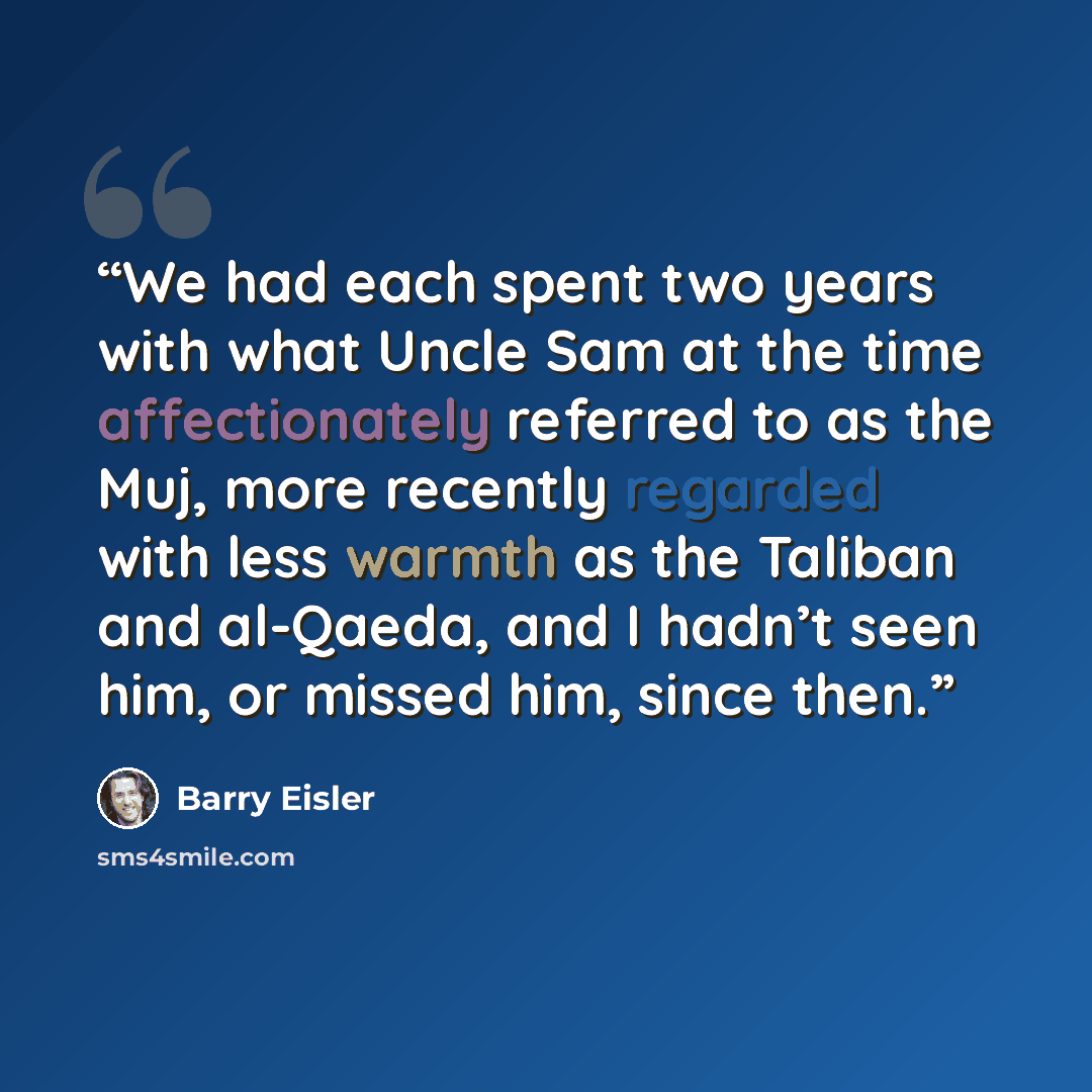 “We had each spent two years with what Uncle Sam at the time affectionately referred to as the Muj, more recently regarded with less warmth as the Taliban and al-Qaeda, and I hadn’t seen him, or missed him, since then.” quote by Barry Eisler