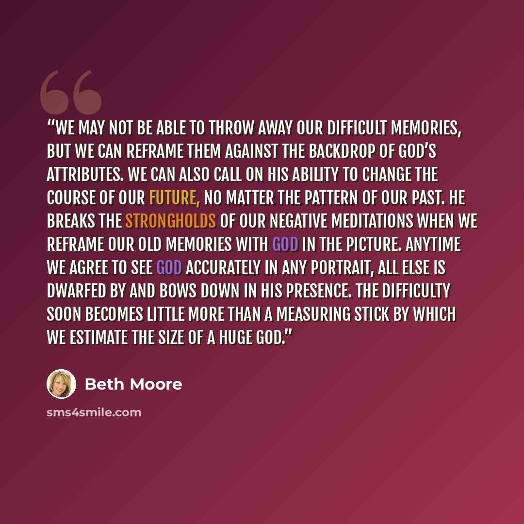 “We may not be able to throw away our difficult memories, but we can reframe them against the backdrop of God’s attributes. We can also call on His ability to change the course of our future, no matter the pattern of our past. He breaks the strongholds of our negative meditations when we reframe…” quote by Beth Moore