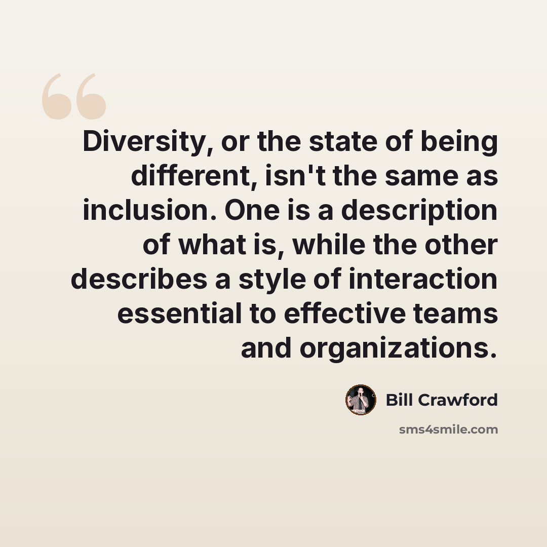 “Diversity, or the state of being different, isn't the same as inclusion. One is a description of what is, while the other describes a style of interaction essential to effective teams and organizations.” quote by Bill Crawford