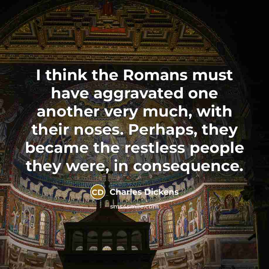 “I think the Romans must have aggravated one another very much, with their noses. Perhaps, they became the restless people they were, in consequence.” quote by Charles Dickens