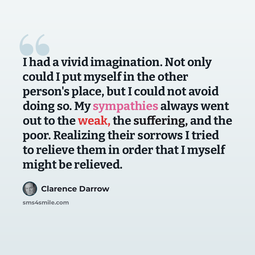 “I had a vivid imagination. Not only could I put myself in the other person's place, but I could not avoid doing so. My sympathies always went out to the weak, the suffering, and the poor. Realizing their sorrows I tried to relieve them in order that I myself might be relieved.” quote by Clarence Darrow