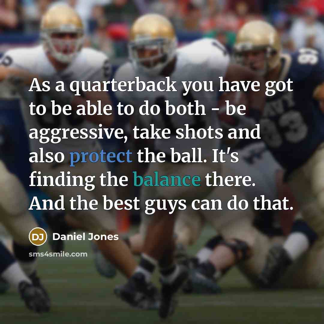 “As a quarterback you have got to be able to do both - be aggressive, take shots and also protect the ball. It's finding the balance there. And the best guys can do that.” quote by Daniel Jones
