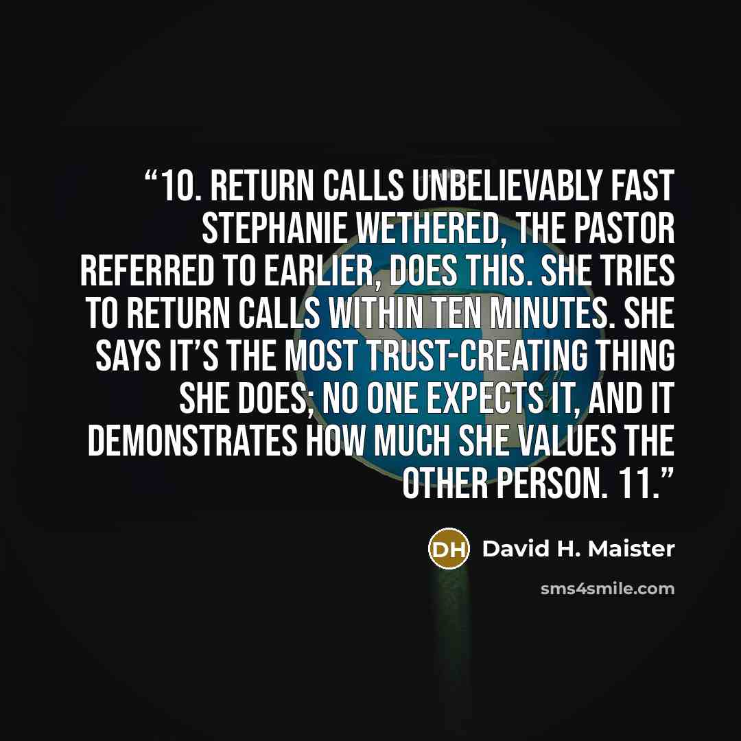 “10. Return calls unbelievably fast Stephanie Wethered, the pastor referred to earlier, does this. She tries to return calls within ten minutes. She says it’s the most trust-creating thing she does; no one expects it, and it demonstrates how much she values the other person. 11.” quote by David H. Maister