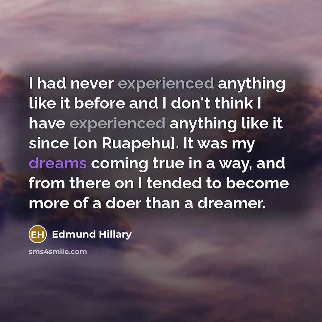 “I had never experienced anything like it before and I don't think I have experienced anything like it since [on Ruapehu]. It was my dreams coming true in a way, and from there on I tended to become more of a doer than a dreamer.” quote by Edmund Hillary
