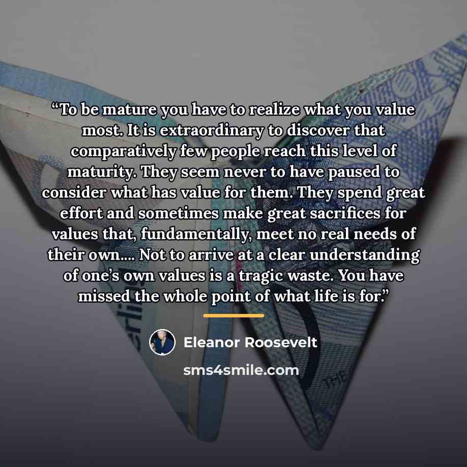 “To be mature you have to realize what you value most. It is extraordinary to discover that comparatively few people reach this level of maturity. They seem never to have paused to consider what has value for them. They spend great effort and sometimes make great sacrifices for values that…” quote by Eleanor Roosevelt