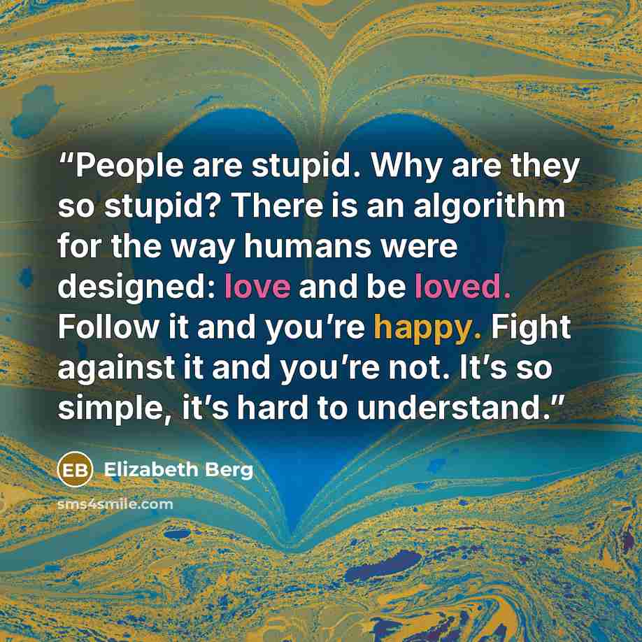 “People are stupid. Why are they so stupid? There is an algorithm for the way humans were designed: love and be loved. Follow it and you’re happy. Fight against it and you’re not. It’s so simple, it’s hard to understand.” quote by Elizabeth Berg