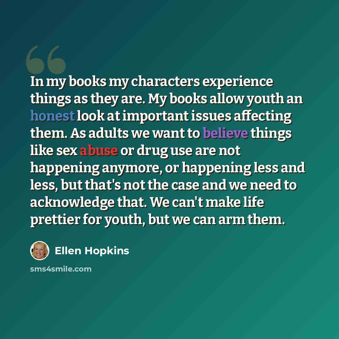 “In my books my characters experience things as they are. My books allow youth an honest look at important issues affecting them. As adults we want to believe things like sex abuse or drug use are not happening anymore, or happening less and less, but that's not the case and we need to acknowledge…” quote by Ellen Hopkins