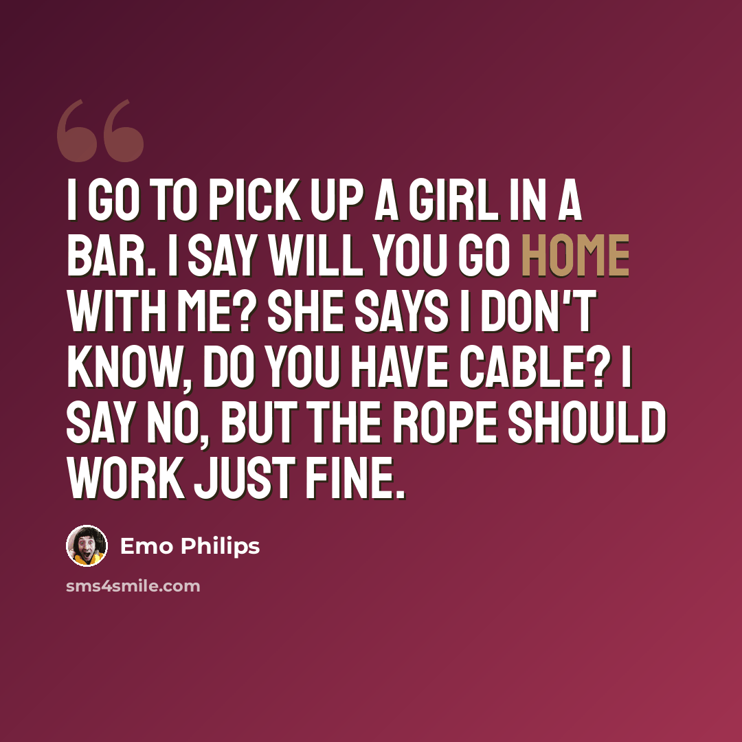“I go to pick up a girl in a bar. I say will you go home with me? She says I don't know, do you have cable? I say no, but the rope should work just fine.” quote by Emo Philips