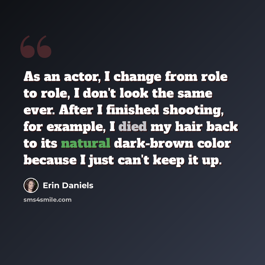 “As an actor, I change from role to role, I don't look the same ever. After I finished shooting, for example, I died my hair back to its natural dark-brown color because I just can't keep it up.” quote by Erin Daniels