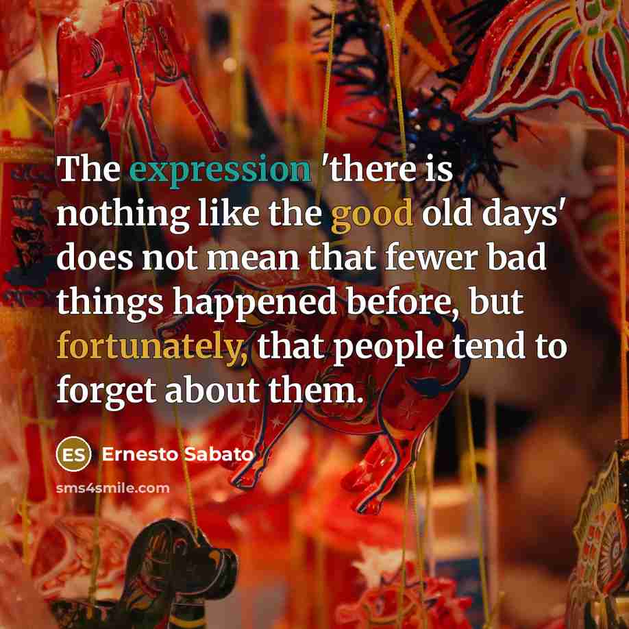 “The expression 'there is nothing like the good old days' does not mean that fewer bad things happened before, but fortunately, that people tend to forget about them.” quote by Ernesto Sabato