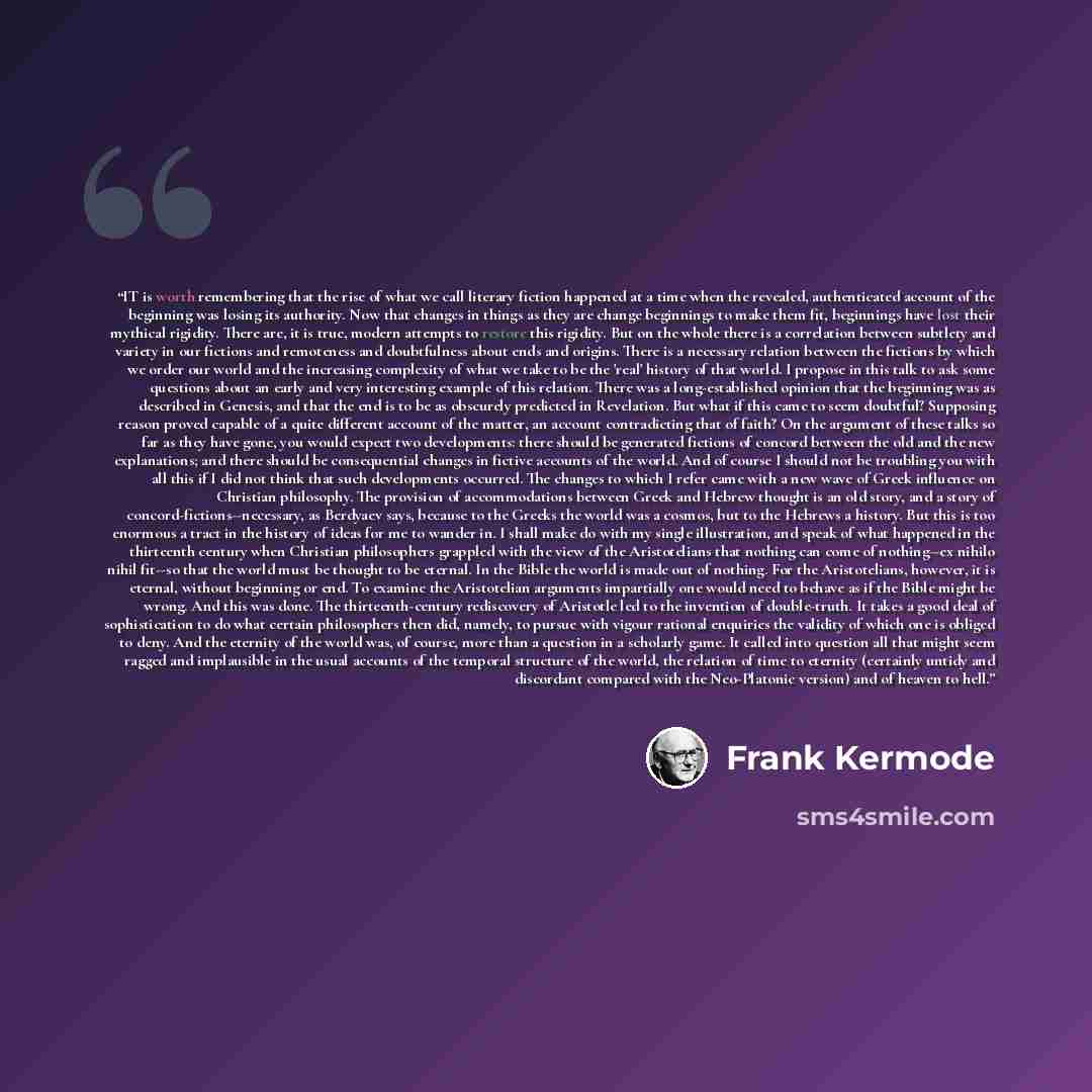 “IT is worth remembering that the rise of what we call literary fiction happened at a time when the revealed, authenticated account of the beginning was losing its authority. Now that changes in things as they are change beginnings to make them fit, beginnings have lost their mythical rigidity…” quote by Frank Kermode