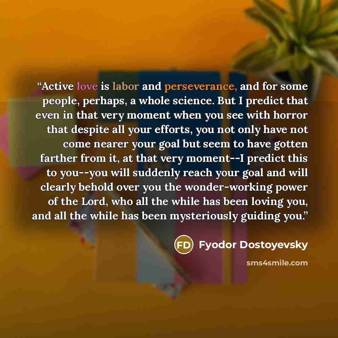 “Active love is labor and perseverance, and for some people, perhaps, a whole science. But I predict that even in that very moment when you see with horror that despite all your efforts, you not only have not come nearer your goal but seem to have gotten farther from it, at that very moment--I…” quote by Fyodor Dostoyevsky